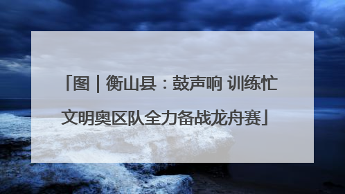 图｜衡山县：鼓声响 训练忙 文明奥区队全力备战龙舟赛