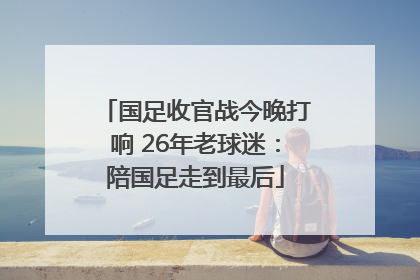 国足收官战今晚打响 26年老球迷：陪国足走到最后