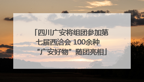 四川广安将组团参加第七届西洽会 100余种“广安好物”随团亮相