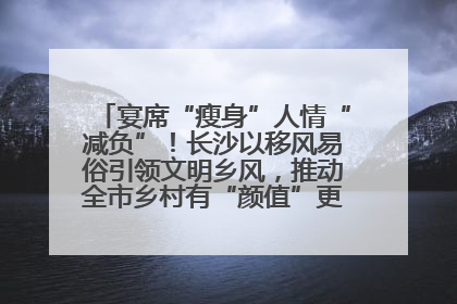 宴席“瘦身”人情“减负”！长沙以移风易俗引领文明乡风，推动全市乡村有“颜值”更显“气质”