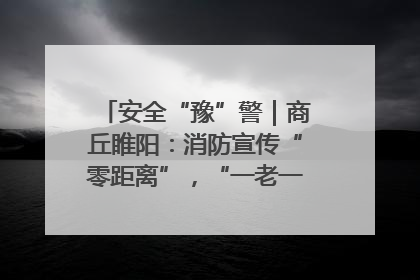 安全“豫”警｜商丘睢阳：消防宣传“零距离”，“一老一小”同守护