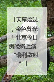 天幕魔法，金色暮光！北京今日傍晚将上演“瑞利散射”