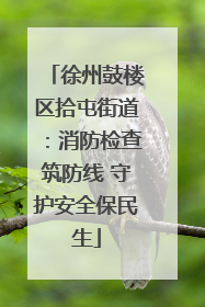 徐州鼓楼区拾屯街道：消防检查筑防线 守护安全保民生