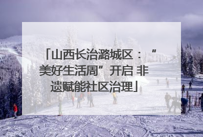 山西长治潞城区：“美好生活周”开启 非遗赋能社区治理