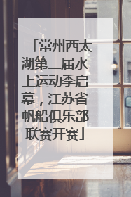 常州西太湖第三届水上运动季启幕，江苏省帆船俱乐部联赛开赛