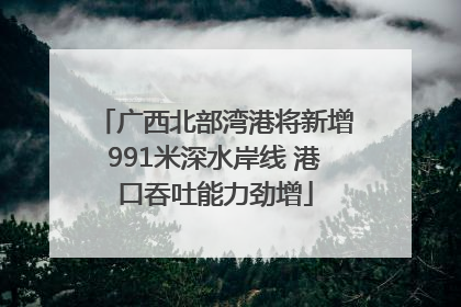 广西北部湾港将新增991米深水岸线 港口吞吐能力劲增
