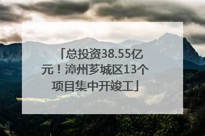 总投资38.55亿元！漳州芗城区13个项目集中开竣工