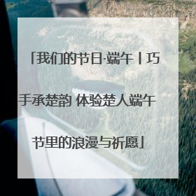 我们的节日·端午丨巧手承楚韵 体验楚人端午节里的浪漫与祈愿