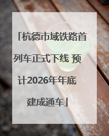 杭德市域铁路首列车正式下线 预计2026年年底建成通车
