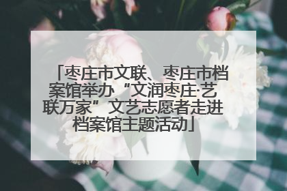 枣庄市文联、枣庄市档案馆举办“文润枣庄·艺联万家”文艺志愿者走进档案馆主题活动