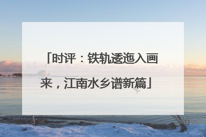 时评：铁轨逶迤入画来，江南水乡谱新篇