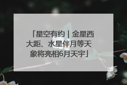星空有约｜金星西大距、水星伴月等天象将亮相6月天宇
