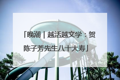 晚潮｜越活越文学：贺陈子芳先生八十大寿