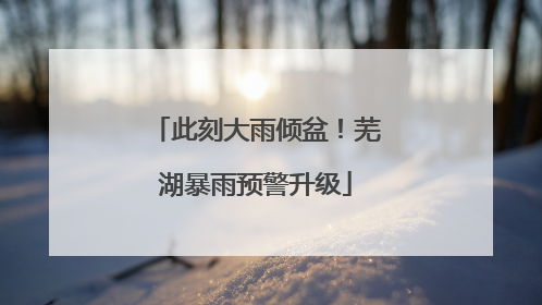 此刻大雨倾盆！芜湖暴雨预警升级