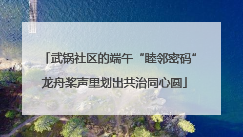 武锅社区的端午“睦邻密码”龙舟桨声里划出共治同心圆