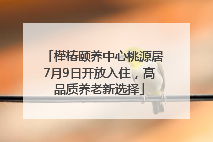 槿椿颐养中心桃源居7月9日开放入住，高品质养老新选择