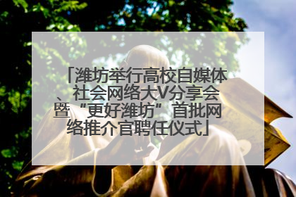 潍坊举行高校自媒体、社会网络大V分享会暨“更好潍坊”首批网络推介官聘任仪式