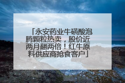 永安药业牛磺酸泡腾颗粒热卖，股价近两月翻两倍！红牛原料供应商抢食客户