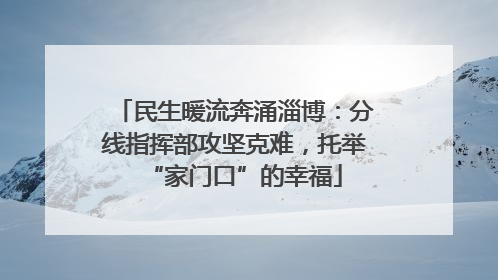 民生暖流奔涌淄博：分线指挥部攻坚克难，托举“家门口”的幸福