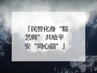 民警化身“粽艺师” 共绘平安“同心圆”