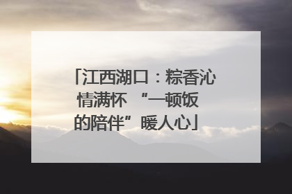 江西湖口：粽香沁 情满怀 “一顿饭的陪伴”暖人心