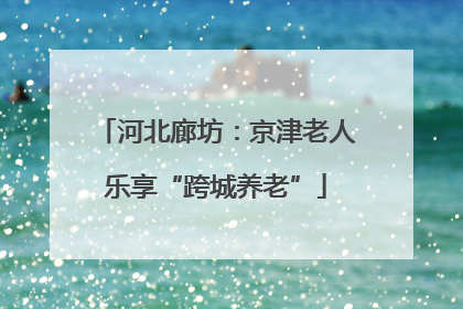 河北廊坊：京津老人乐享“跨城养老”