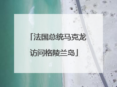 法国总统马克龙访问格陵兰岛