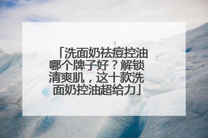 洗面奶祛痘控油哪个牌子好？解锁清爽肌，这十款洗面奶控油超给力