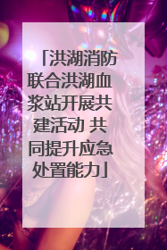 洪湖消防联合洪湖血浆站开展共建活动 共同提升应急处置能力