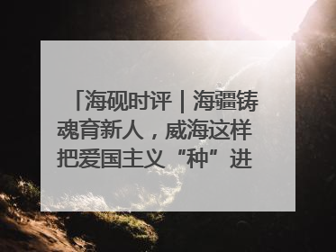 海砚时评｜海疆铸魂育新人，威海这样把爱国主义“种”进年轻人心里