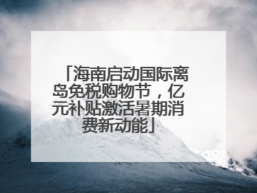 海南启动国际离岛免税购物节，亿元补贴激活暑期消费新动能