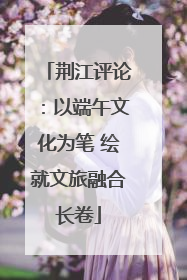 荆江评论：以端午文化为笔 绘就文旅融合长卷