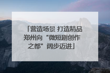 营造场景 打造精品 郑州向“微短剧创作之都”阔步迈进