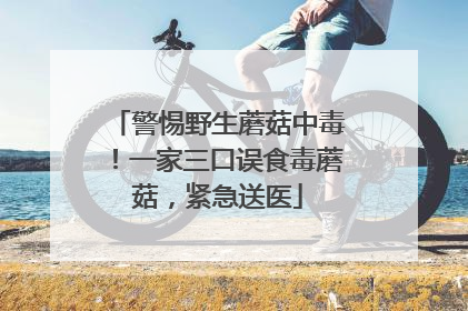 警惕野生蘑菇中毒！一家三口误食毒蘑菇，紧急送医