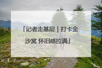 记者走基层｜打卡金沙窝 怀旧感拉满