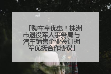 购车享优惠！株洲市退役军人事务局与汽车销售企业签订拥军优抚合作协议