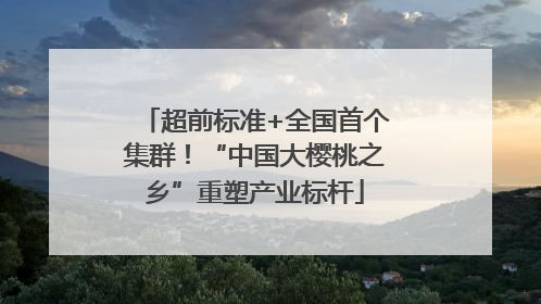 超前标准+全国首个集群！“中国大樱桃之乡”重塑产业标杆
