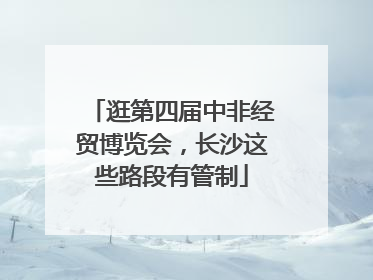 逛第四届中非经贸博览会，长沙这些路段有管制