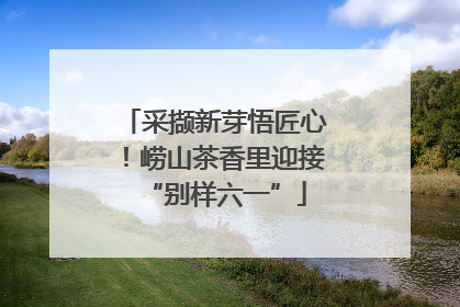 采撷新芽悟匠心！崂山茶香里迎接“别样六一”