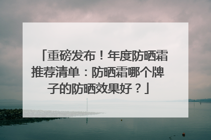 重磅发布！年度防晒霜推荐清单：防晒霜哪个牌子的防晒效果好？
