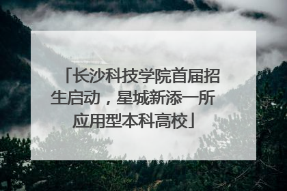 长沙科技学院首届招生启动，星城新添一所应用型本科高校