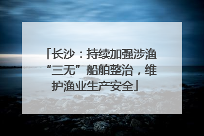 长沙：持续加强涉渔“三无”船舶整治，维护渔业生产安全
