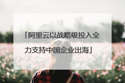 阿里云以战略级投入全力支持中国企业出海