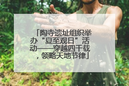 陶寺遗址组织举办“夏至观日”活动——穿越四千载，领略天地节律
