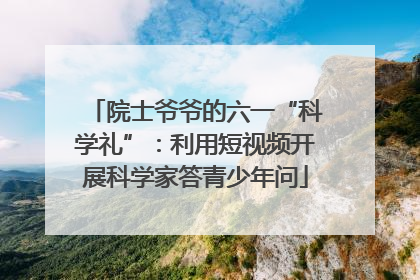 院士爷爷的六一“科学礼”：利用短视频开展科学家答青少年问