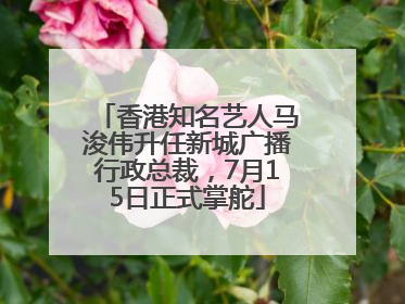 香港知名艺人马浚伟升任新城广播行政总裁，7月15日正式掌舵
