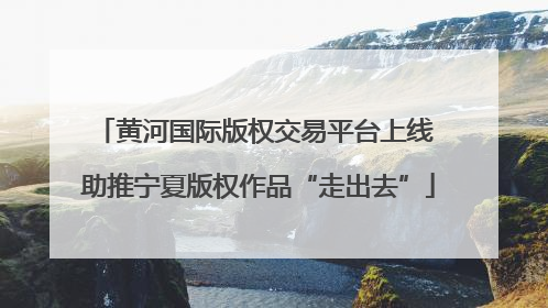黄河国际版权交易平台上线 助推宁夏版权作品“走出去”