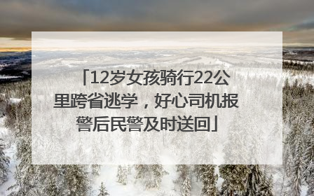 12岁女孩骑行22公里跨省逃学，好心司机报警后民警及时送回
