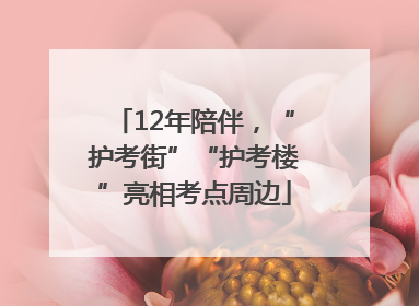 12年陪伴，“护考街”“护考楼”亮相考点周边