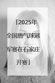 2025年全国热气球冠军赛在石家庄开赛